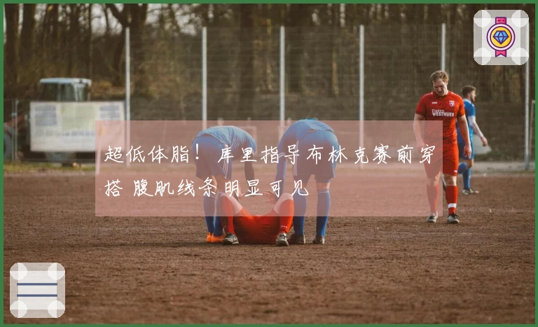 超低体脂！库里指导布林克赛前穿搭 腹肌线条明显可见