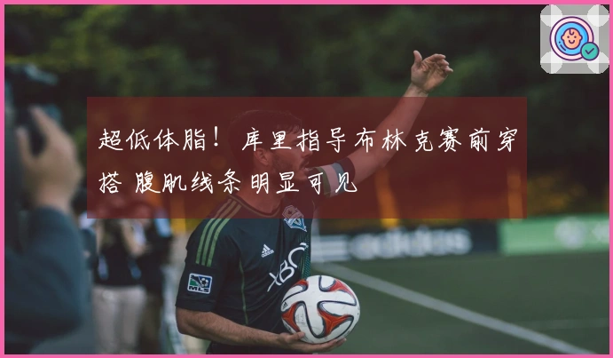 超低体脂!库里指导布林克赛前穿搭 腹肌线条明显可见